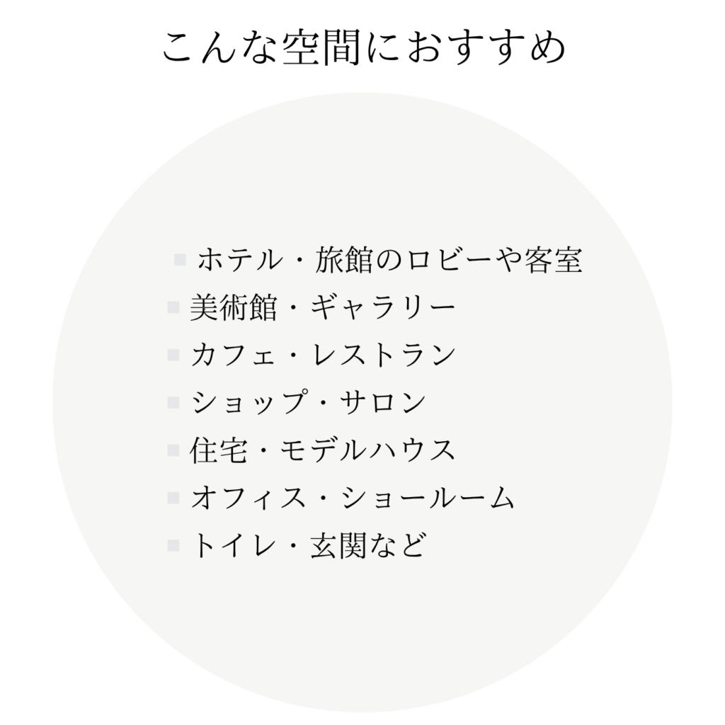 こんな空間におすすめ ・ホテル・旅館のロビーや客室 ・美術館・ギャラリー ・カフェ・レストラン ・ショップ・サロン ・住宅・モデルハウス ・オフィス・ショールーム ・トイレ・玄関など