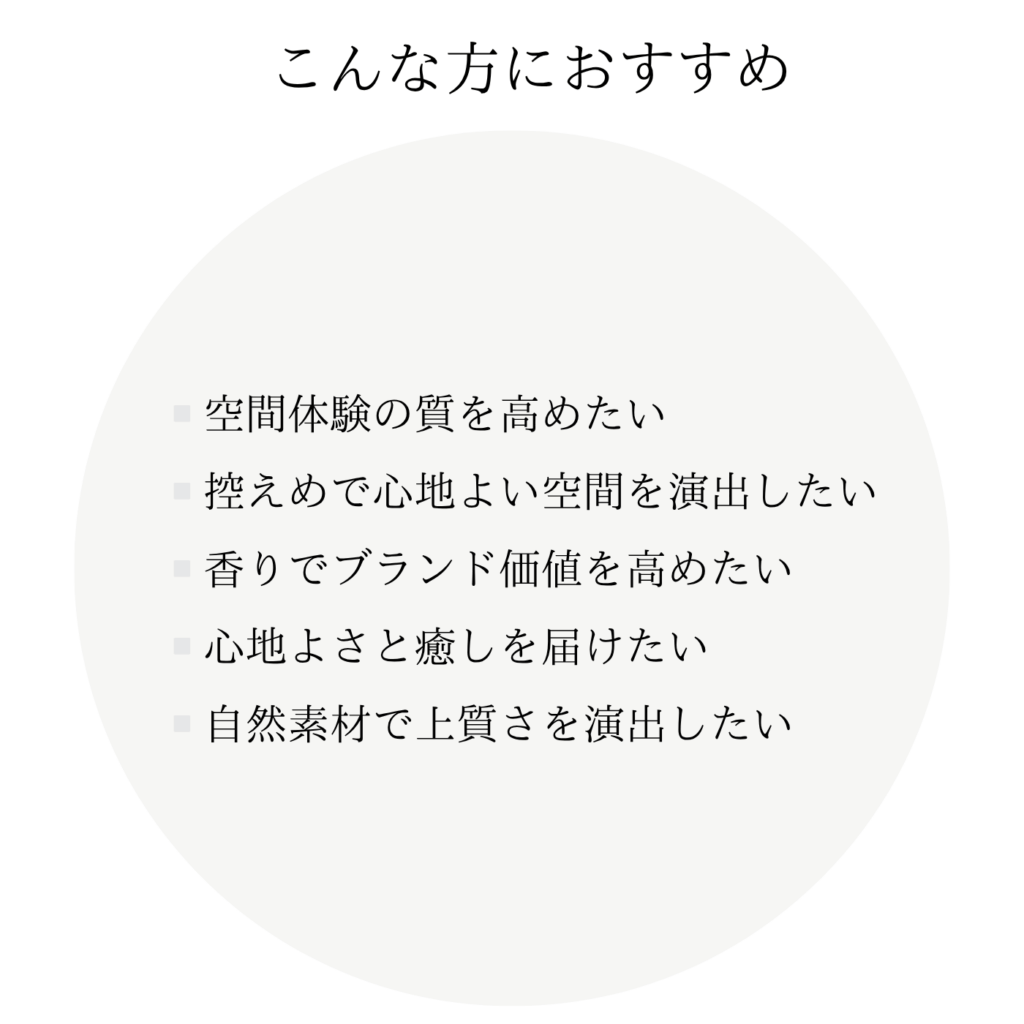 こんな方におすすめ ・空間体験の質を高めたい ・控えめで心地よい空間を演出したい ・香りでブランド価値を高めたい ・心地よさと癒しを届けたい ・自然素材で上質さを演出したい