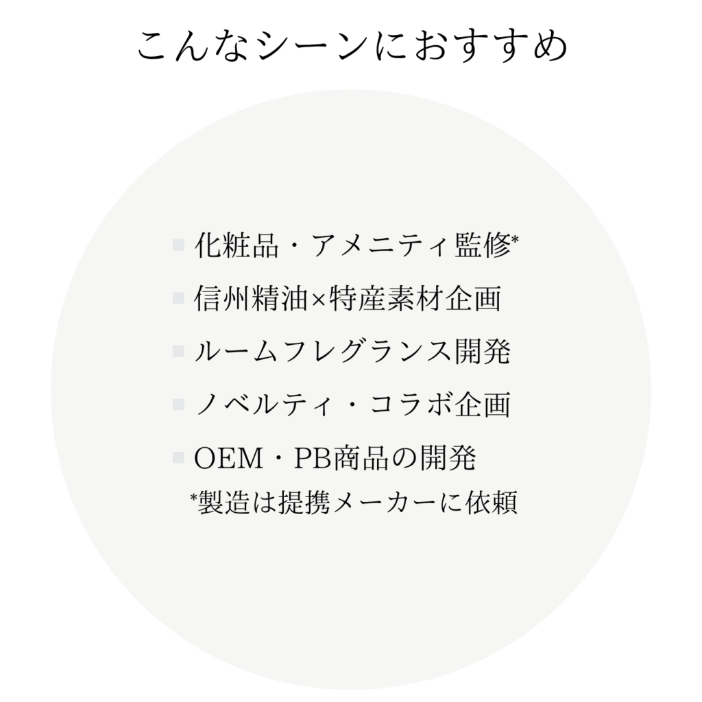 こんなシーンにおすすめ ・化粧品・アメニティ監修* ・信州精油×特産素材企画 ・ルームフレグランス開発 ・ノベルティ・コラボ企画 ・OEM・PB商品の開発 *製造は提携メーカーに依頼