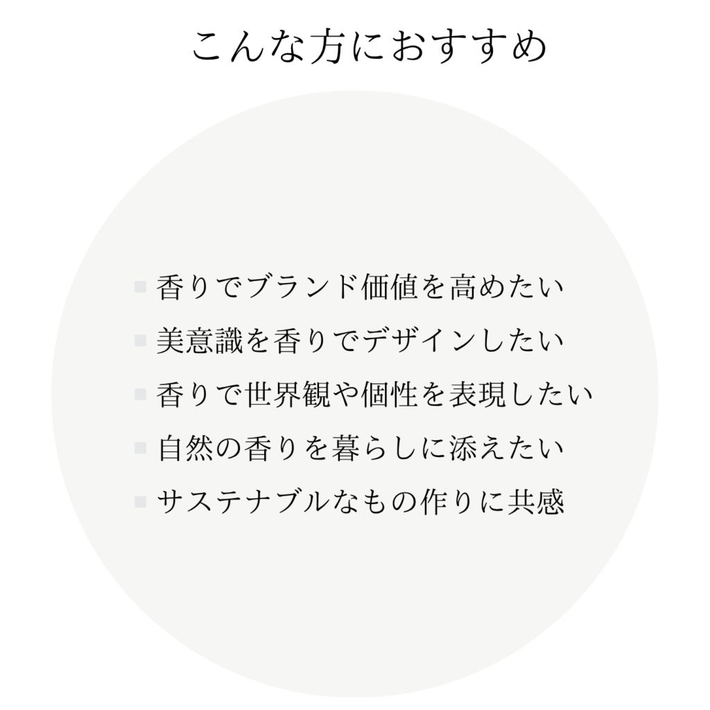 こんな方におすすめ ・香りでブランド価値を高めたい ・美意識を香りでデザインしたい ・香りで世界観や個性を表現したい ・自然の香りを暮らしに添えたい ・サステナブルなもの作りに共感